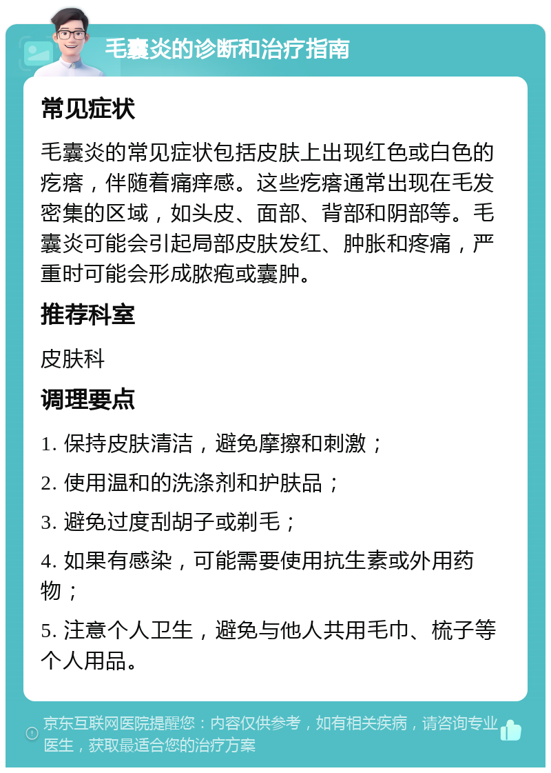 毛囊炎的诊断和治疗指南 常见症状 毛囊炎的常见症状包括皮肤上出现红色或白色的疙瘩，伴随着痛痒感。这些疙瘩通常出现在毛发密集的区域，如头皮、面部、背部和阴部等。毛囊炎可能会引起局部皮肤发红、肿胀和疼痛，严重时可能会形成脓疱或囊肿。 推荐科室 皮肤科 调理要点 1. 保持皮肤清洁，避免摩擦和刺激； 2. 使用温和的洗涤剂和护肤品； 3. 避免过度刮胡子或剃毛； 4. 如果有感染，可能需要使用抗生素或外用药物； 5. 注意个人卫生，避免与他人共用毛巾、梳子等个人用品。