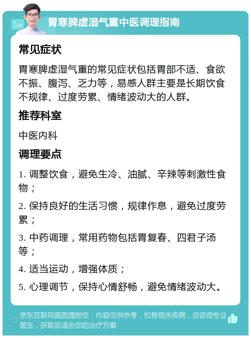 胃寒脾虚湿气重中医调理指南 常见症状 胃寒脾虚湿气重的常见症状包括胃部不适、食欲不振、腹泻、乏力等，易感人群主要是长期饮食不规律、过度劳累、情绪波动大的人群。 推荐科室 中医内科 调理要点 1. 调整饮食，避免生冷、油腻、辛辣等刺激性食物； 2. 保持良好的生活习惯，规律作息，避免过度劳累； 3. 中药调理，常用药物包括胃复春、四君子汤等； 4. 适当运动，增强体质； 5. 心理调节，保持心情舒畅，避免情绪波动大。