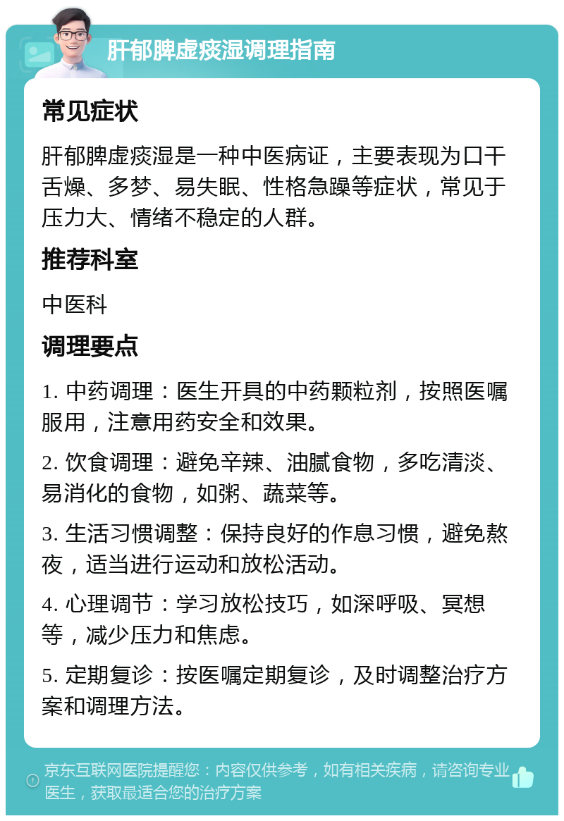 肝郁脾虚痰湿调理指南 常见症状 肝郁脾虚痰湿是一种中医病证，主要表现为口干舌燥、多梦、易失眠、性格急躁等症状，常见于压力大、情绪不稳定的人群。 推荐科室 中医科 调理要点 1. 中药调理：医生开具的中药颗粒剂，按照医嘱服用，注意用药安全和效果。 2. 饮食调理：避免辛辣、油腻食物，多吃清淡、易消化的食物，如粥、蔬菜等。 3. 生活习惯调整：保持良好的作息习惯，避免熬夜，适当进行运动和放松活动。 4. 心理调节：学习放松技巧，如深呼吸、冥想等，减少压力和焦虑。 5. 定期复诊：按医嘱定期复诊，及时调整治疗方案和调理方法。