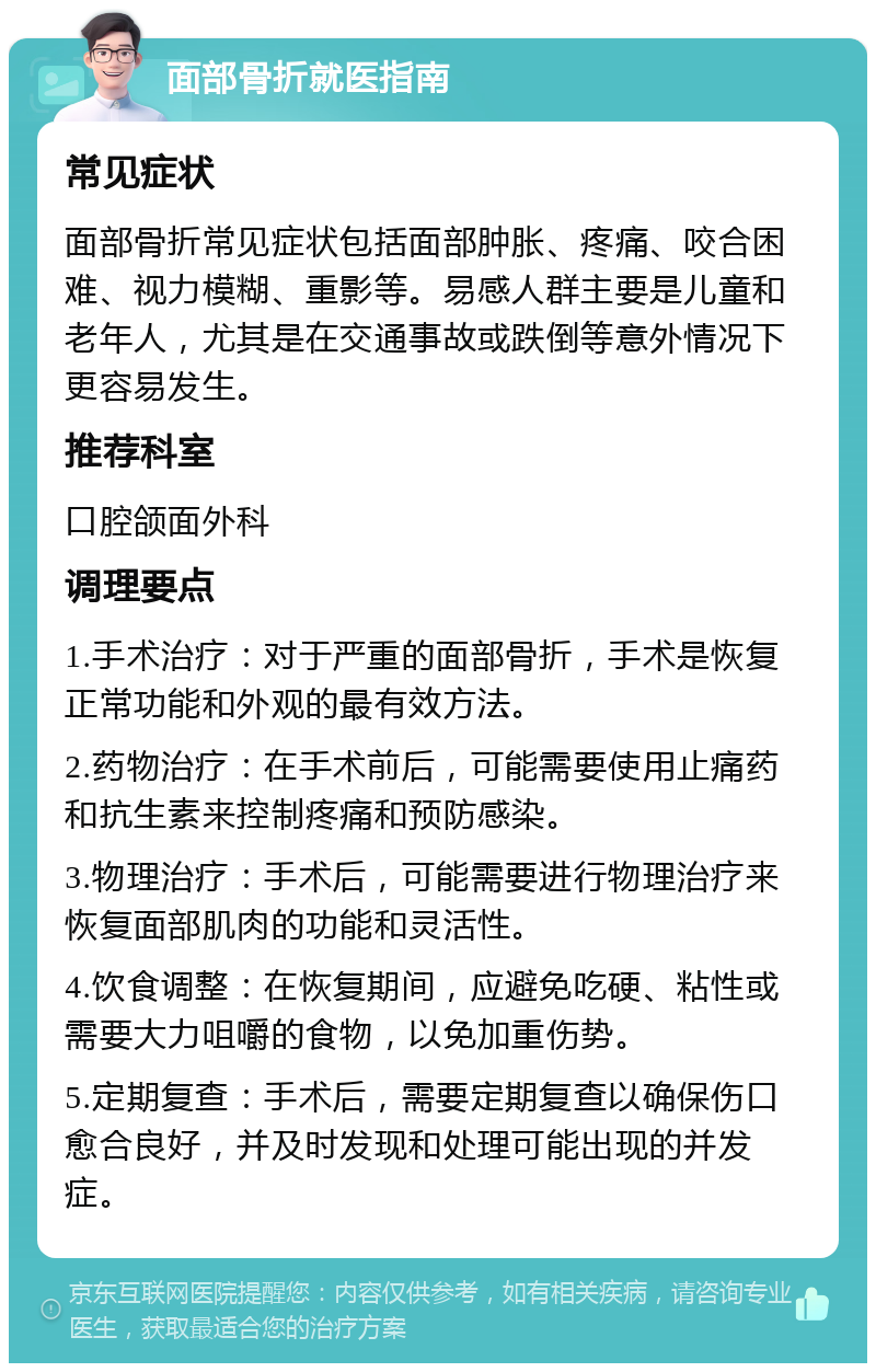 面部骨折就医指南 常见症状 面部骨折常见症状包括面部肿胀、疼痛、咬合困难、视力模糊、重影等。易感人群主要是儿童和老年人，尤其是在交通事故或跌倒等意外情况下更容易发生。 推荐科室 口腔颌面外科 调理要点 1.手术治疗：对于严重的面部骨折，手术是恢复正常功能和外观的最有效方法。 2.药物治疗：在手术前后，可能需要使用止痛药和抗生素来控制疼痛和预防感染。 3.物理治疗：手术后，可能需要进行物理治疗来恢复面部肌肉的功能和灵活性。 4.饮食调整：在恢复期间，应避免吃硬、粘性或需要大力咀嚼的食物，以免加重伤势。 5.定期复查：手术后，需要定期复查以确保伤口愈合良好，并及时发现和处理可能出现的并发症。