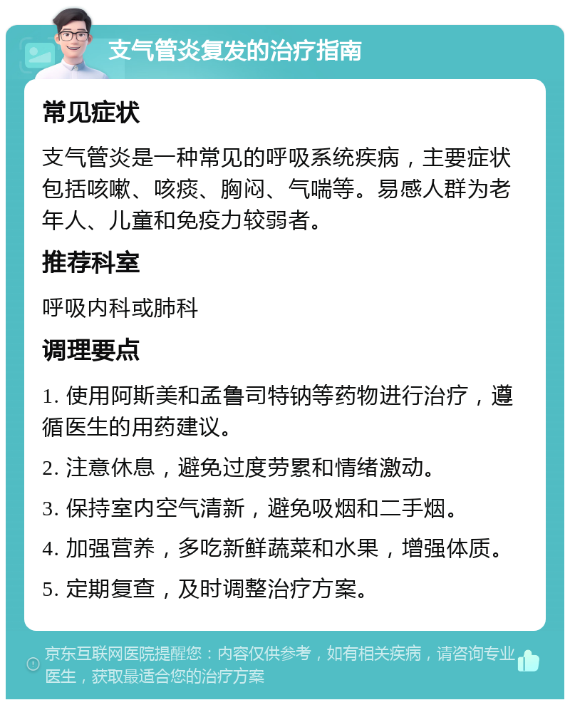 支气管炎复发的治疗指南 常见症状 支气管炎是一种常见的呼吸系统疾病，主要症状包括咳嗽、咳痰、胸闷、气喘等。易感人群为老年人、儿童和免疫力较弱者。 推荐科室 呼吸内科或肺科 调理要点 1. 使用阿斯美和孟鲁司特钠等药物进行治疗，遵循医生的用药建议。 2. 注意休息，避免过度劳累和情绪激动。 3. 保持室内空气清新，避免吸烟和二手烟。 4. 加强营养，多吃新鲜蔬菜和水果，增强体质。 5. 定期复查，及时调整治疗方案。