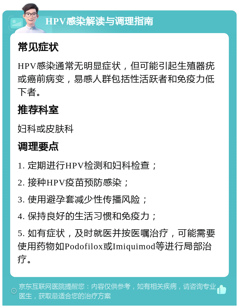 HPV感染解读与调理指南 常见症状 HPV感染通常无明显症状，但可能引起生殖器疣或癌前病变，易感人群包括性活跃者和免疫力低下者。 推荐科室 妇科或皮肤科 调理要点 1. 定期进行HPV检测和妇科检查； 2. 接种HPV疫苗预防感染； 3. 使用避孕套减少性传播风险； 4. 保持良好的生活习惯和免疫力； 5. 如有症状，及时就医并按医嘱治疗，可能需要使用药物如Podofilox或Imiquimod等进行局部治疗。