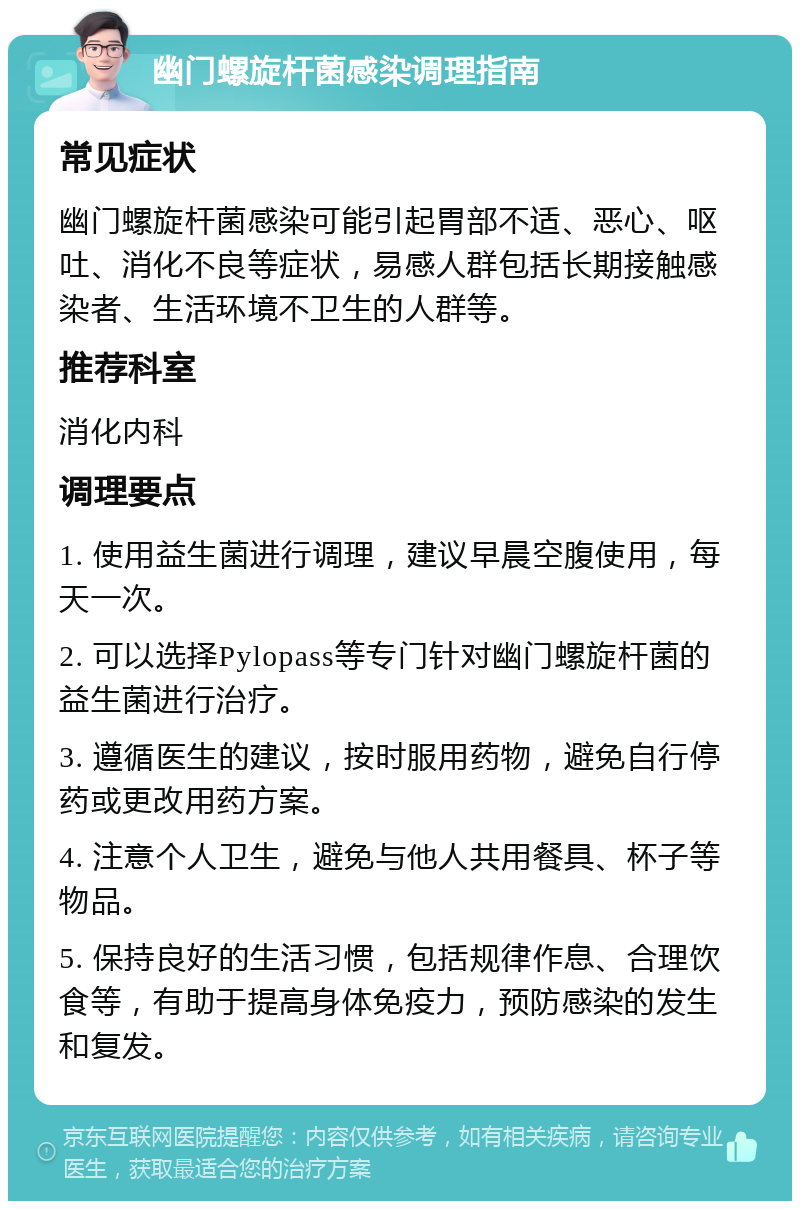 幽门螺旋杆菌感染调理指南 常见症状 幽门螺旋杆菌感染可能引起胃部不适、恶心、呕吐、消化不良等症状，易感人群包括长期接触感染者、生活环境不卫生的人群等。 推荐科室 消化内科 调理要点 1. 使用益生菌进行调理，建议早晨空腹使用，每天一次。 2. 可以选择Pylopass等专门针对幽门螺旋杆菌的益生菌进行治疗。 3. 遵循医生的建议，按时服用药物，避免自行停药或更改用药方案。 4. 注意个人卫生，避免与他人共用餐具、杯子等物品。 5. 保持良好的生活习惯，包括规律作息、合理饮食等，有助于提高身体免疫力，预防感染的发生和复发。