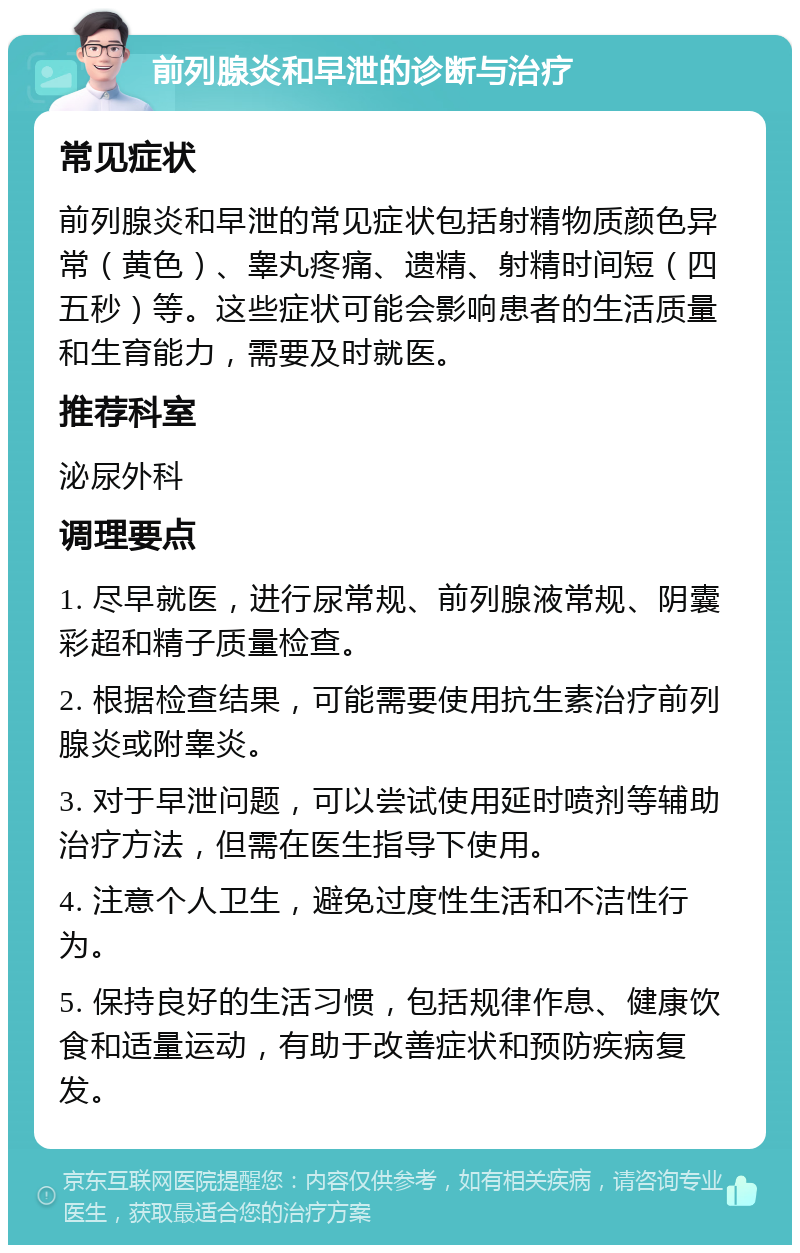 前列腺炎和早泄的诊断与治疗 常见症状 前列腺炎和早泄的常见症状包括射精物质颜色异常（黄色）、睾丸疼痛、遗精、射精时间短（四五秒）等。这些症状可能会影响患者的生活质量和生育能力，需要及时就医。 推荐科室 泌尿外科 调理要点 1. 尽早就医，进行尿常规、前列腺液常规、阴囊彩超和精子质量检查。 2. 根据检查结果，可能需要使用抗生素治疗前列腺炎或附睾炎。 3. 对于早泄问题，可以尝试使用延时喷剂等辅助治疗方法，但需在医生指导下使用。 4. 注意个人卫生，避免过度性生活和不洁性行为。 5. 保持良好的生活习惯，包括规律作息、健康饮食和适量运动，有助于改善症状和预防疾病复发。