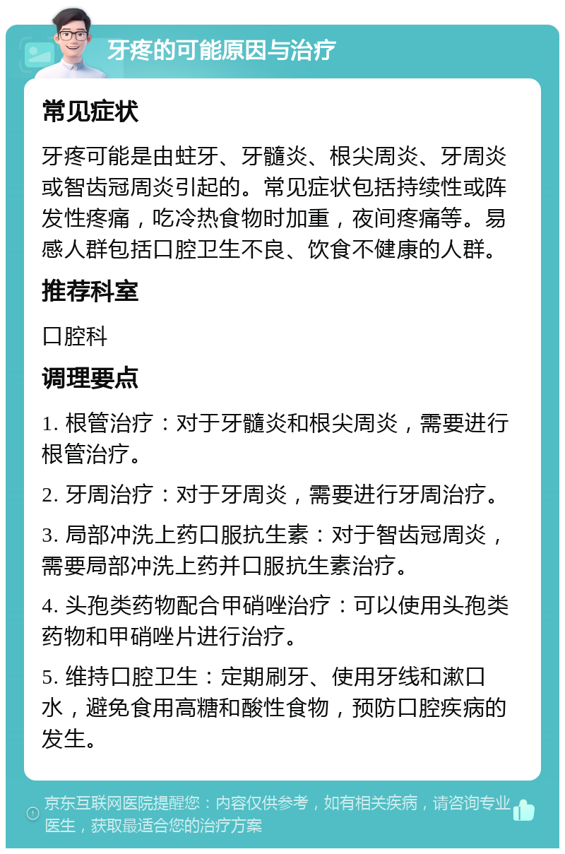 牙疼的可能原因与治疗 常见症状 牙疼可能是由蛀牙、牙髓炎、根尖周炎、牙周炎或智齿冠周炎引起的。常见症状包括持续性或阵发性疼痛，吃冷热食物时加重，夜间疼痛等。易感人群包括口腔卫生不良、饮食不健康的人群。 推荐科室 口腔科 调理要点 1. 根管治疗：对于牙髓炎和根尖周炎，需要进行根管治疗。 2. 牙周治疗：对于牙周炎，需要进行牙周治疗。 3. 局部冲洗上药口服抗生素：对于智齿冠周炎，需要局部冲洗上药并口服抗生素治疗。 4. 头孢类药物配合甲硝唑治疗：可以使用头孢类药物和甲硝唑片进行治疗。 5. 维持口腔卫生：定期刷牙、使用牙线和漱口水，避免食用高糖和酸性食物，预防口腔疾病的发生。