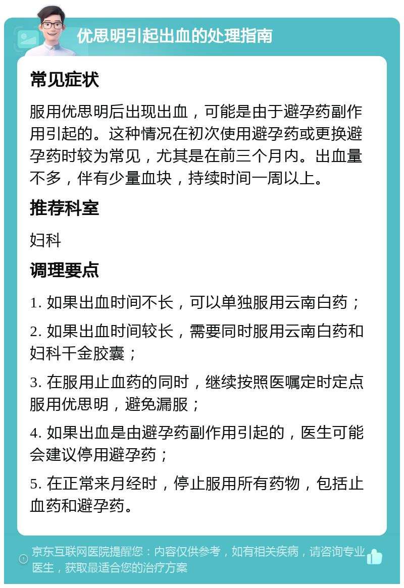 优思明引起出血的处理指南 常见症状 服用优思明后出现出血，可能是由于避孕药副作用引起的。这种情况在初次使用避孕药或更换避孕药时较为常见，尤其是在前三个月内。出血量不多，伴有少量血块，持续时间一周以上。 推荐科室 妇科 调理要点 1. 如果出血时间不长，可以单独服用云南白药； 2. 如果出血时间较长，需要同时服用云南白药和妇科千金胶囊； 3. 在服用止血药的同时，继续按照医嘱定时定点服用优思明，避免漏服； 4. 如果出血是由避孕药副作用引起的，医生可能会建议停用避孕药； 5. 在正常来月经时，停止服用所有药物，包括止血药和避孕药。