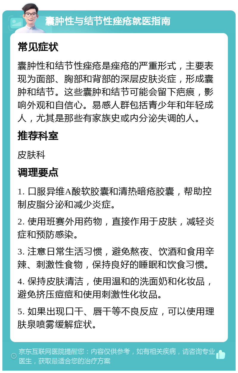 囊肿性与结节性痤疮就医指南 常见症状 囊肿性和结节性痤疮是痤疮的严重形式，主要表现为面部、胸部和背部的深层皮肤炎症，形成囊肿和结节。这些囊肿和结节可能会留下疤痕，影响外观和自信心。易感人群包括青少年和年轻成人，尤其是那些有家族史或内分泌失调的人。 推荐科室 皮肤科 调理要点 1. 口服异维A酸软胶囊和清热暗疮胶囊，帮助控制皮脂分泌和减少炎症。 2. 使用班赛外用药物，直接作用于皮肤，减轻炎症和预防感染。 3. 注意日常生活习惯，避免熬夜、饮酒和食用辛辣、刺激性食物，保持良好的睡眠和饮食习惯。 4. 保持皮肤清洁，使用温和的洗面奶和化妆品，避免挤压痘痘和使用刺激性化妆品。 5. 如果出现口干、唇干等不良反应，可以使用理肤泉喷雾缓解症状。