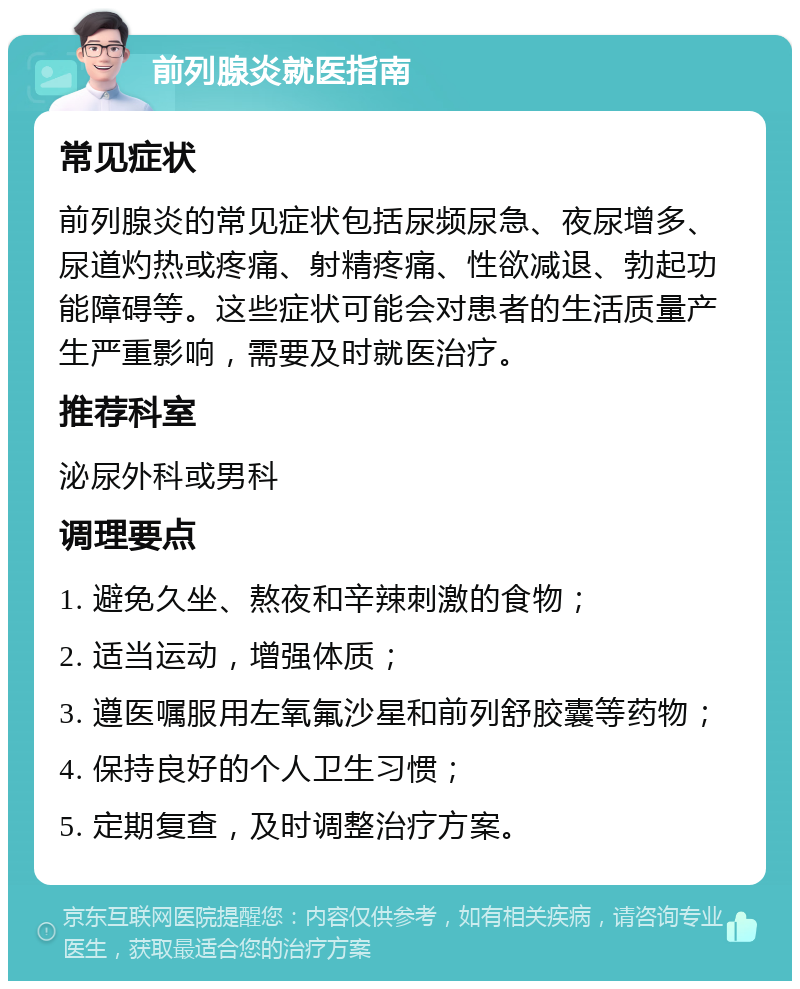 前列腺炎就医指南 常见症状 前列腺炎的常见症状包括尿频尿急、夜尿增多、尿道灼热或疼痛、射精疼痛、性欲减退、勃起功能障碍等。这些症状可能会对患者的生活质量产生严重影响，需要及时就医治疗。 推荐科室 泌尿外科或男科 调理要点 1. 避免久坐、熬夜和辛辣刺激的食物； 2. 适当运动，增强体质； 3. 遵医嘱服用左氧氟沙星和前列舒胶囊等药物； 4. 保持良好的个人卫生习惯； 5. 定期复查，及时调整治疗方案。