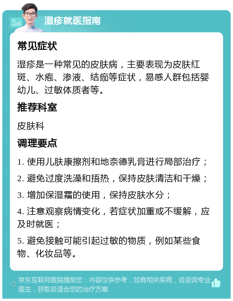 湿疹就医指南 常见症状 湿疹是一种常见的皮肤病，主要表现为皮肤红斑、水疱、渗液、结痂等症状，易感人群包括婴幼儿、过敏体质者等。 推荐科室 皮肤科 调理要点 1. 使用儿肤康擦剂和地奈德乳膏进行局部治疗； 2. 避免过度洗澡和捂热，保持皮肤清洁和干燥； 3. 增加保湿霜的使用，保持皮肤水分； 4. 注意观察病情变化，若症状加重或不缓解，应及时就医； 5. 避免接触可能引起过敏的物质，例如某些食物、化妆品等。