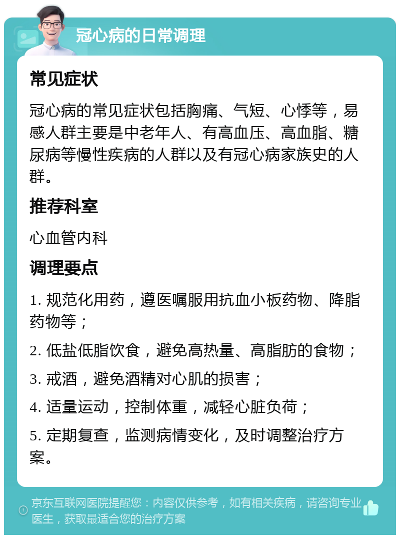 冠心病的日常调理 常见症状 冠心病的常见症状包括胸痛、气短、心悸等，易感人群主要是中老年人、有高血压、高血脂、糖尿病等慢性疾病的人群以及有冠心病家族史的人群。 推荐科室 心血管内科 调理要点 1. 规范化用药，遵医嘱服用抗血小板药物、降脂药物等； 2. 低盐低脂饮食，避免高热量、高脂肪的食物； 3. 戒酒，避免酒精对心肌的损害； 4. 适量运动，控制体重，减轻心脏负荷； 5. 定期复查，监测病情变化，及时调整治疗方案。