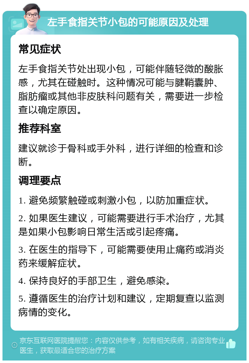 左手食指关节小包的可能原因及处理 常见症状 左手食指关节处出现小包，可能伴随轻微的酸胀感，尤其在碰触时。这种情况可能与腱鞘囊肿、脂肪瘤或其他非皮肤科问题有关，需要进一步检查以确定原因。 推荐科室 建议就诊于骨科或手外科，进行详细的检查和诊断。 调理要点 1. 避免频繁触碰或刺激小包，以防加重症状。 2. 如果医生建议，可能需要进行手术治疗，尤其是如果小包影响日常生活或引起疼痛。 3. 在医生的指导下，可能需要使用止痛药或消炎药来缓解症状。 4. 保持良好的手部卫生，避免感染。 5. 遵循医生的治疗计划和建议，定期复查以监测病情的变化。