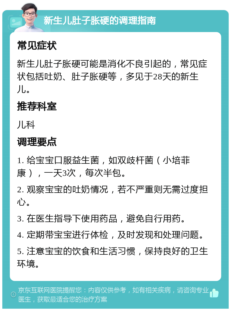 新生儿肚子胀硬的调理指南 常见症状 新生儿肚子胀硬可能是消化不良引起的，常见症状包括吐奶、肚子胀硬等，多见于28天的新生儿。 推荐科室 儿科 调理要点 1. 给宝宝口服益生菌，如双歧杆菌（小培菲康），一天3次，每次半包。 2. 观察宝宝的吐奶情况，若不严重则无需过度担心。 3. 在医生指导下使用药品，避免自行用药。 4. 定期带宝宝进行体检，及时发现和处理问题。 5. 注意宝宝的饮食和生活习惯，保持良好的卫生环境。