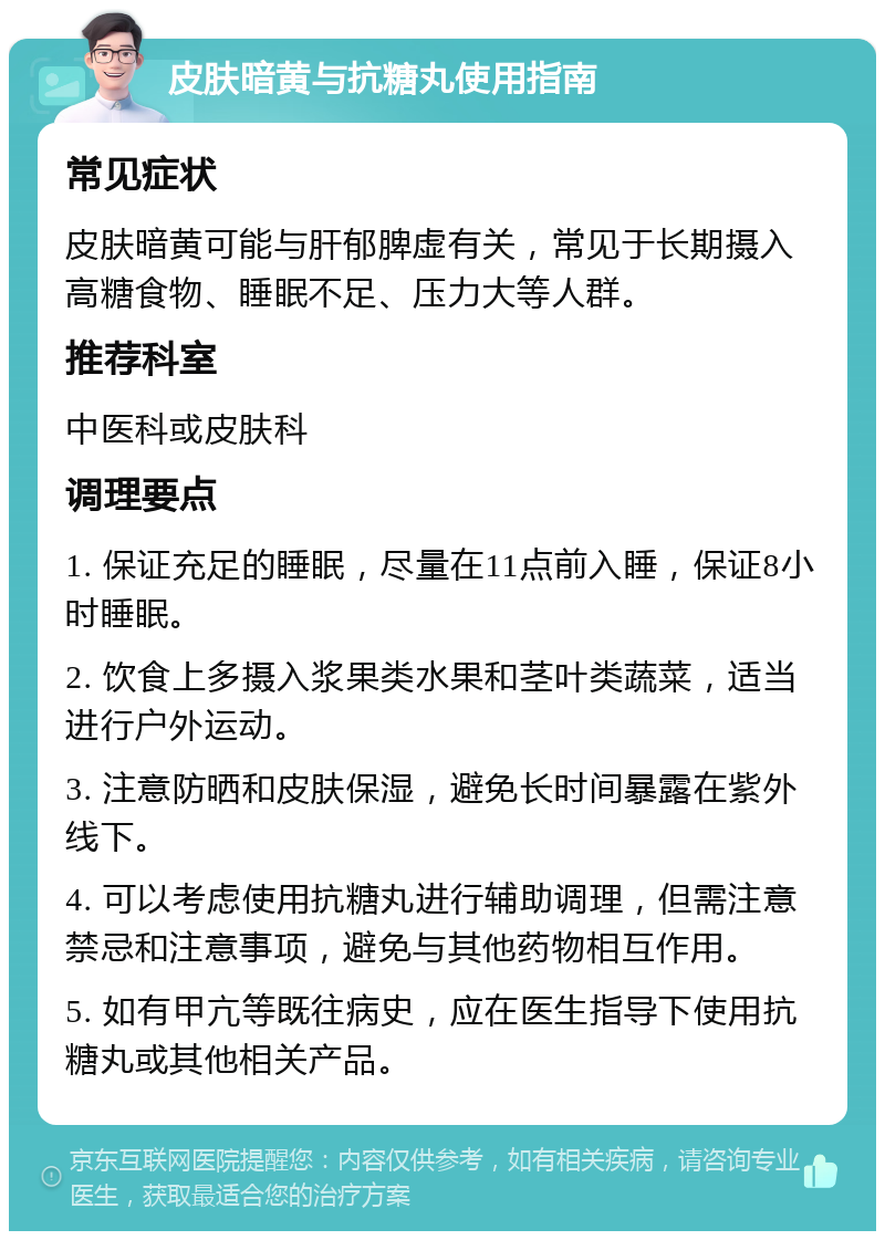 皮肤暗黄与抗糖丸使用指南 常见症状 皮肤暗黄可能与肝郁脾虚有关，常见于长期摄入高糖食物、睡眠不足、压力大等人群。 推荐科室 中医科或皮肤科 调理要点 1. 保证充足的睡眠，尽量在11点前入睡，保证8小时睡眠。 2. 饮食上多摄入浆果类水果和茎叶类蔬菜，适当进行户外运动。 3. 注意防晒和皮肤保湿，避免长时间暴露在紫外线下。 4. 可以考虑使用抗糖丸进行辅助调理，但需注意禁忌和注意事项，避免与其他药物相互作用。 5. 如有甲亢等既往病史，应在医生指导下使用抗糖丸或其他相关产品。