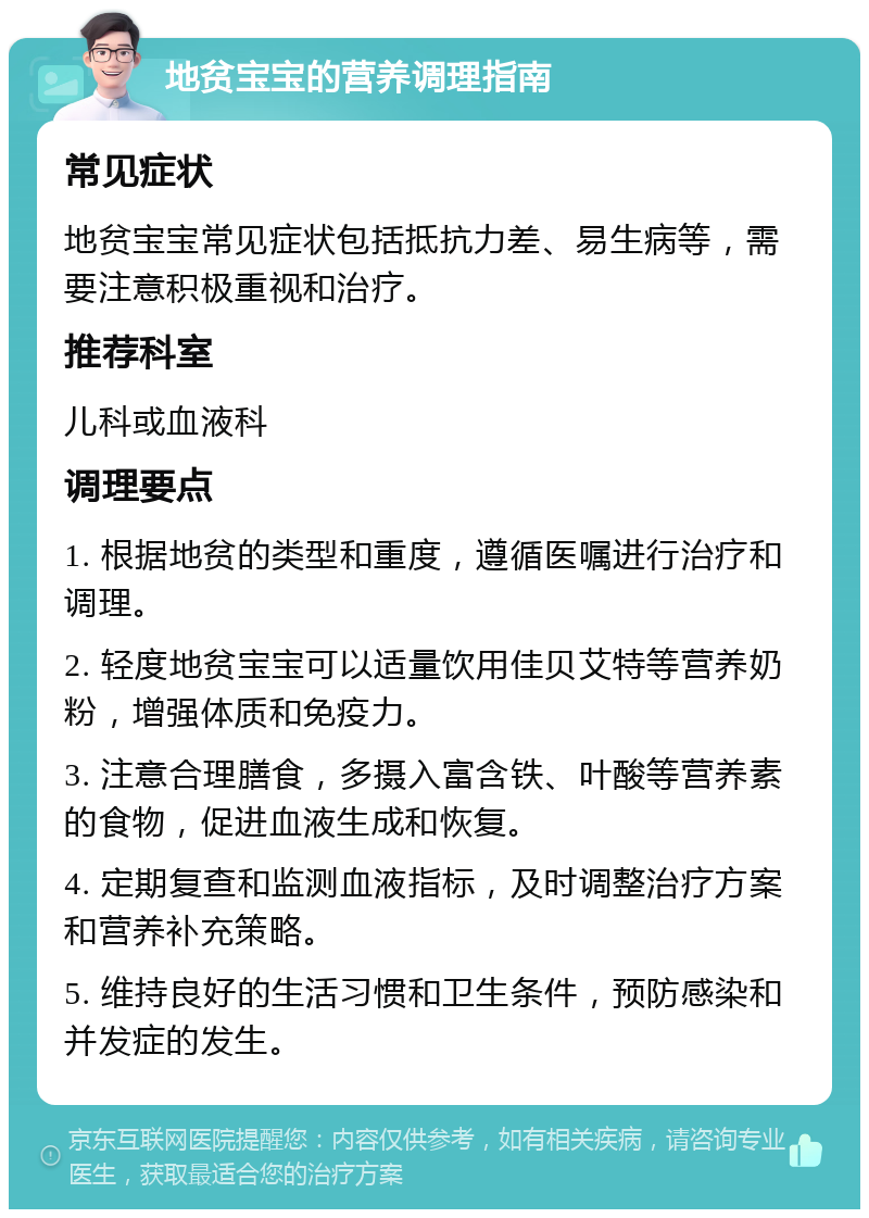 地贫宝宝的营养调理指南 常见症状 地贫宝宝常见症状包括抵抗力差、易生病等，需要注意积极重视和治疗。 推荐科室 儿科或血液科 调理要点 1. 根据地贫的类型和重度，遵循医嘱进行治疗和调理。 2. 轻度地贫宝宝可以适量饮用佳贝艾特等营养奶粉，增强体质和免疫力。 3. 注意合理膳食，多摄入富含铁、叶酸等营养素的食物，促进血液生成和恢复。 4. 定期复查和监测血液指标，及时调整治疗方案和营养补充策略。 5. 维持良好的生活习惯和卫生条件，预防感染和并发症的发生。