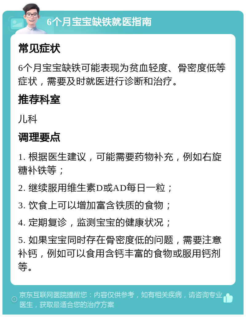 6个月宝宝缺铁就医指南 常见症状 6个月宝宝缺铁可能表现为贫血轻度、骨密度低等症状，需要及时就医进行诊断和治疗。 推荐科室 儿科 调理要点 1. 根据医生建议，可能需要药物补充，例如右旋糖补铁等； 2. 继续服用维生素D或AD每日一粒； 3. 饮食上可以增加富含铁质的食物； 4. 定期复诊，监测宝宝的健康状况； 5. 如果宝宝同时存在骨密度低的问题，需要注意补钙，例如可以食用含钙丰富的食物或服用钙剂等。