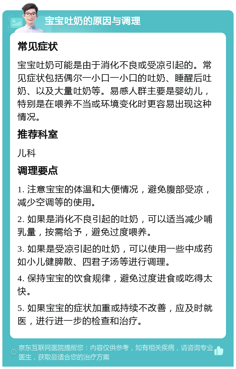 宝宝吐奶的原因与调理 常见症状 宝宝吐奶可能是由于消化不良或受凉引起的。常见症状包括偶尔一小口一小口的吐奶、睡醒后吐奶、以及大量吐奶等。易感人群主要是婴幼儿，特别是在喂养不当或环境变化时更容易出现这种情况。 推荐科室 儿科 调理要点 1. 注意宝宝的体温和大便情况，避免腹部受凉，减少空调等的使用。 2. 如果是消化不良引起的吐奶，可以适当减少哺乳量，按需给予，避免过度喂养。 3. 如果是受凉引起的吐奶，可以使用一些中成药如小儿健脾散、四君子汤等进行调理。 4. 保持宝宝的饮食规律，避免过度进食或吃得太快。 5. 如果宝宝的症状加重或持续不改善，应及时就医，进行进一步的检查和治疗。