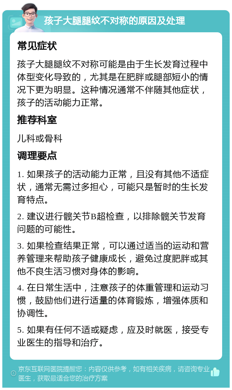 孩子大腿腿纹不对称的原因及处理 常见症状 孩子大腿腿纹不对称可能是由于生长发育过程中体型变化导致的，尤其是在肥胖或腿部短小的情况下更为明显。这种情况通常不伴随其他症状，孩子的活动能力正常。 推荐科室 儿科或骨科 调理要点 1. 如果孩子的活动能力正常，且没有其他不适症状，通常无需过多担心，可能只是暂时的生长发育特点。 2. 建议进行髋关节B超检查，以排除髋关节发育问题的可能性。 3. 如果检查结果正常，可以通过适当的运动和营养管理来帮助孩子健康成长，避免过度肥胖或其他不良生活习惯对身体的影响。 4. 在日常生活中，注意孩子的体重管理和运动习惯，鼓励他们进行适量的体育锻炼，增强体质和协调性。 5. 如果有任何不适或疑虑，应及时就医，接受专业医生的指导和治疗。