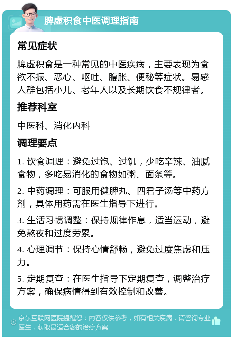 脾虚积食中医调理指南 常见症状 脾虚积食是一种常见的中医疾病，主要表现为食欲不振、恶心、呕吐、腹胀、便秘等症状。易感人群包括小儿、老年人以及长期饮食不规律者。 推荐科室 中医科、消化内科 调理要点 1. 饮食调理：避免过饱、过饥，少吃辛辣、油腻食物，多吃易消化的食物如粥、面条等。 2. 中药调理：可服用健脾丸、四君子汤等中药方剂，具体用药需在医生指导下进行。 3. 生活习惯调整：保持规律作息，适当运动，避免熬夜和过度劳累。 4. 心理调节：保持心情舒畅，避免过度焦虑和压力。 5. 定期复查：在医生指导下定期复查，调整治疗方案，确保病情得到有效控制和改善。