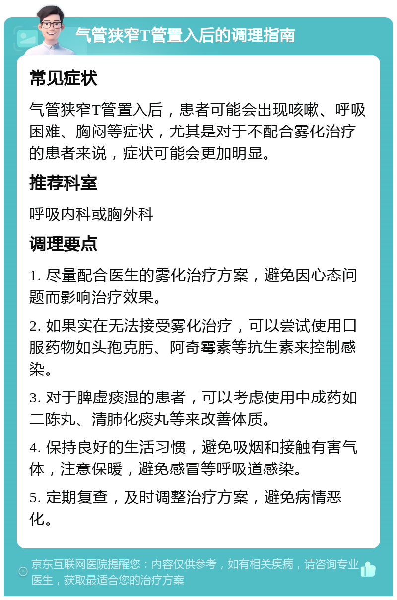 气管狭窄T管置入后的调理指南 常见症状 气管狭窄T管置入后，患者可能会出现咳嗽、呼吸困难、胸闷等症状，尤其是对于不配合雾化治疗的患者来说，症状可能会更加明显。 推荐科室 呼吸内科或胸外科 调理要点 1. 尽量配合医生的雾化治疗方案，避免因心态问题而影响治疗效果。 2. 如果实在无法接受雾化治疗，可以尝试使用口服药物如头孢克肟、阿奇霉素等抗生素来控制感染。 3. 对于脾虚痰湿的患者，可以考虑使用中成药如二陈丸、清肺化痰丸等来改善体质。 4. 保持良好的生活习惯，避免吸烟和接触有害气体，注意保暖，避免感冒等呼吸道感染。 5. 定期复查，及时调整治疗方案，避免病情恶化。