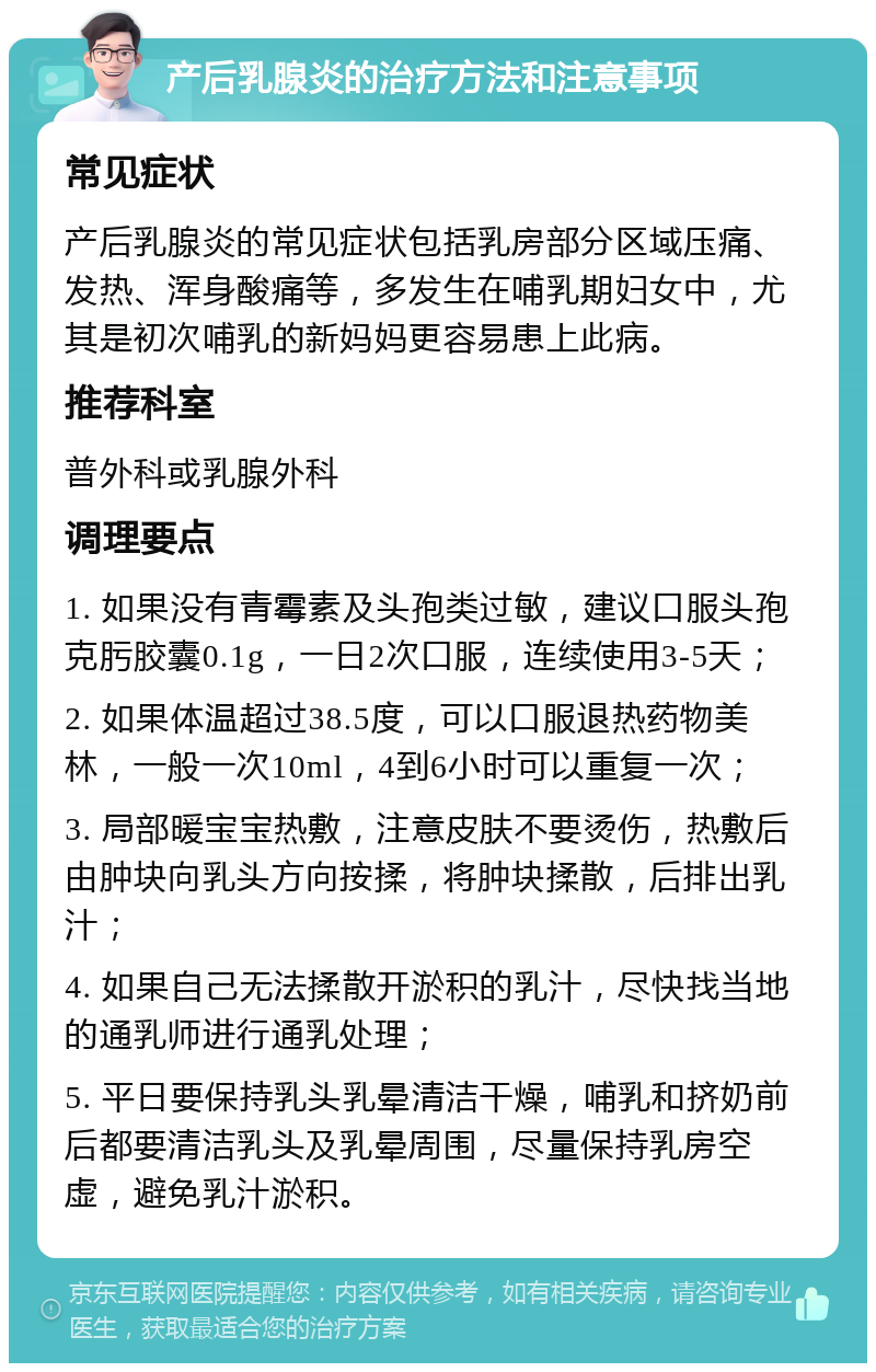 产后乳腺炎的治疗方法和注意事项 常见症状 产后乳腺炎的常见症状包括乳房部分区域压痛、发热、浑身酸痛等，多发生在哺乳期妇女中，尤其是初次哺乳的新妈妈更容易患上此病。 推荐科室 普外科或乳腺外科 调理要点 1. 如果没有青霉素及头孢类过敏，建议口服头孢克肟胶囊0.1g，一日2次口服，连续使用3-5天； 2. 如果体温超过38.5度，可以口服退热药物美林，一般一次10ml，4到6小时可以重复一次； 3. 局部暖宝宝热敷，注意皮肤不要烫伤，热敷后由肿块向乳头方向按揉，将肿块揉散，后排出乳汁； 4. 如果自己无法揉散开淤积的乳汁，尽快找当地的通乳师进行通乳处理； 5. 平日要保持乳头乳晕清洁干燥，哺乳和挤奶前后都要清洁乳头及乳晕周围，尽量保持乳房空虚，避免乳汁淤积。