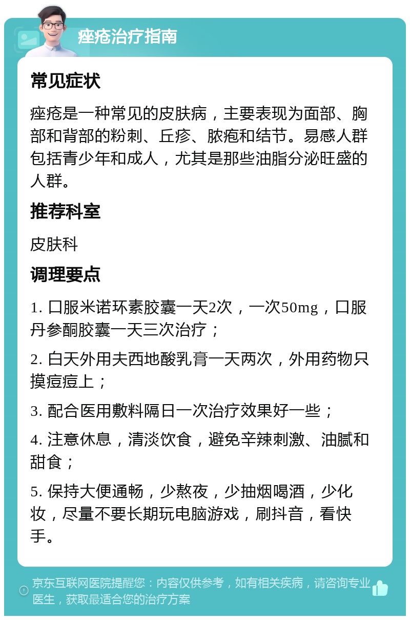 痤疮治疗指南 常见症状 痤疮是一种常见的皮肤病，主要表现为面部、胸部和背部的粉刺、丘疹、脓疱和结节。易感人群包括青少年和成人，尤其是那些油脂分泌旺盛的人群。 推荐科室 皮肤科 调理要点 1. 口服米诺环素胶囊一天2次，一次50mg，口服丹参酮胶囊一天三次治疗； 2. 白天外用夫西地酸乳膏一天两次，外用药物只摸痘痘上； 3. 配合医用敷料隔日一次治疗效果好一些； 4. 注意休息，清淡饮食，避免辛辣刺激、油腻和甜食； 5. 保持大便通畅，少熬夜，少抽烟喝酒，少化妆，尽量不要长期玩电脑游戏，刷抖音，看快手。