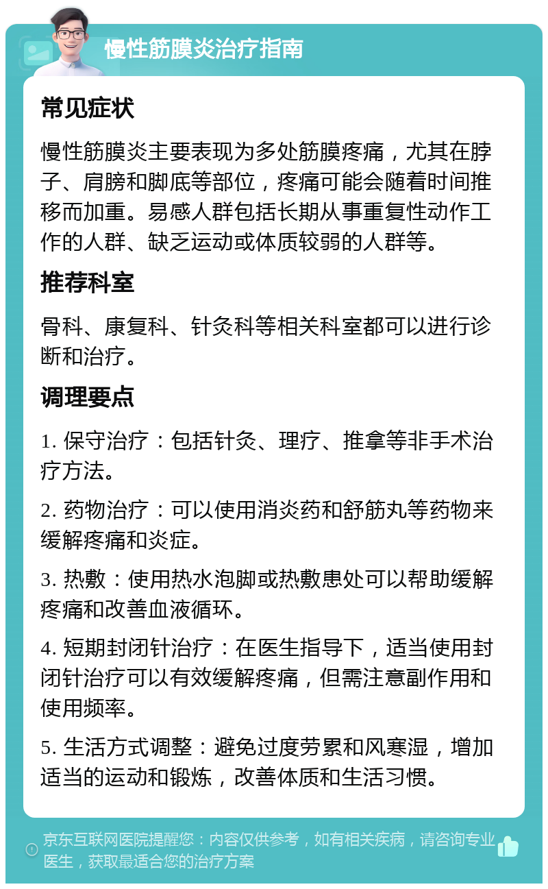 慢性筋膜炎治疗指南 常见症状 慢性筋膜炎主要表现为多处筋膜疼痛，尤其在脖子、肩膀和脚底等部位，疼痛可能会随着时间推移而加重。易感人群包括长期从事重复性动作工作的人群、缺乏运动或体质较弱的人群等。 推荐科室 骨科、康复科、针灸科等相关科室都可以进行诊断和治疗。 调理要点 1. 保守治疗：包括针灸、理疗、推拿等非手术治疗方法。 2. 药物治疗：可以使用消炎药和舒筋丸等药物来缓解疼痛和炎症。 3. 热敷：使用热水泡脚或热敷患处可以帮助缓解疼痛和改善血液循环。 4. 短期封闭针治疗：在医生指导下，适当使用封闭针治疗可以有效缓解疼痛，但需注意副作用和使用频率。 5. 生活方式调整：避免过度劳累和风寒湿，增加适当的运动和锻炼，改善体质和生活习惯。