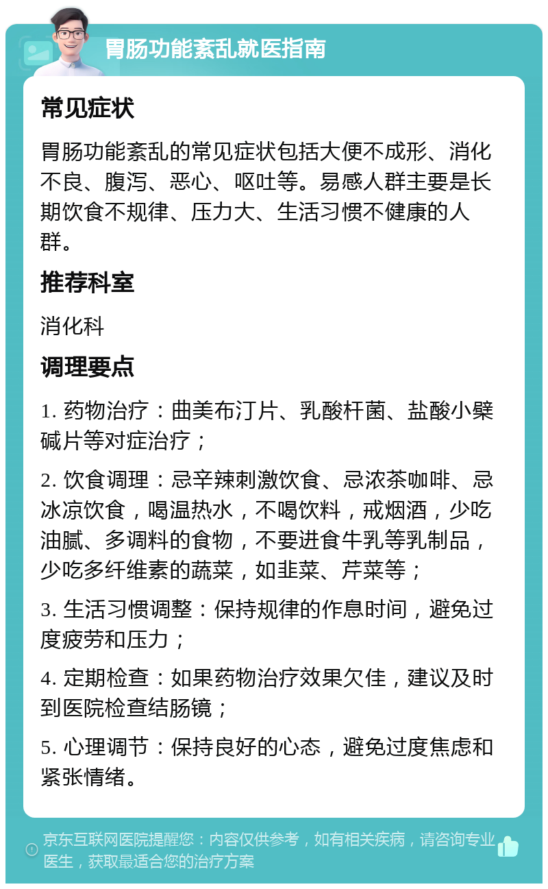 胃肠功能紊乱就医指南 常见症状 胃肠功能紊乱的常见症状包括大便不成形、消化不良、腹泻、恶心、呕吐等。易感人群主要是长期饮食不规律、压力大、生活习惯不健康的人群。 推荐科室 消化科 调理要点 1. 药物治疗：曲美布汀片、乳酸杆菌、盐酸小檗碱片等对症治疗； 2. 饮食调理：忌辛辣刺激饮食、忌浓茶咖啡、忌冰凉饮食，喝温热水，不喝饮料，戒烟酒，少吃油腻、多调料的食物，不要进食牛乳等乳制品，少吃多纤维素的蔬菜，如韭菜、芹菜等； 3. 生活习惯调整：保持规律的作息时间，避免过度疲劳和压力； 4. 定期检查：如果药物治疗效果欠佳，建议及时到医院检查结肠镜； 5. 心理调节：保持良好的心态，避免过度焦虑和紧张情绪。