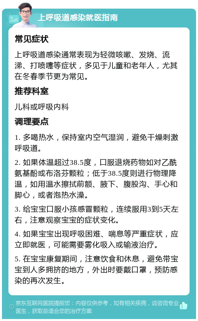 上呼吸道感染就医指南 常见症状 上呼吸道感染通常表现为轻微咳嗽、发烧、流涕、打喷嚏等症状，多见于儿童和老年人，尤其在冬春季节更为常见。 推荐科室 儿科或呼吸内科 调理要点 1. 多喝热水，保持室内空气湿润，避免干燥刺激呼吸道。 2. 如果体温超过38.5度，口服退烧药物如对乙酰氨基酚或布洛芬颗粒；低于38.5度则进行物理降温，如用温水擦拭前额、腋下、腹股沟、手心和脚心，或者泡热水澡。 3. 给宝宝口服小孩感冒颗粒，连续服用3到5天左右，注意观察宝宝的症状变化。 4. 如果宝宝出现呼吸困难、喘息等严重症状，应立即就医，可能需要雾化吸入或输液治疗。 5. 在宝宝康复期间，注意饮食和休息，避免带宝宝到人多拥挤的地方，外出时要戴口罩，预防感染的再次发生。