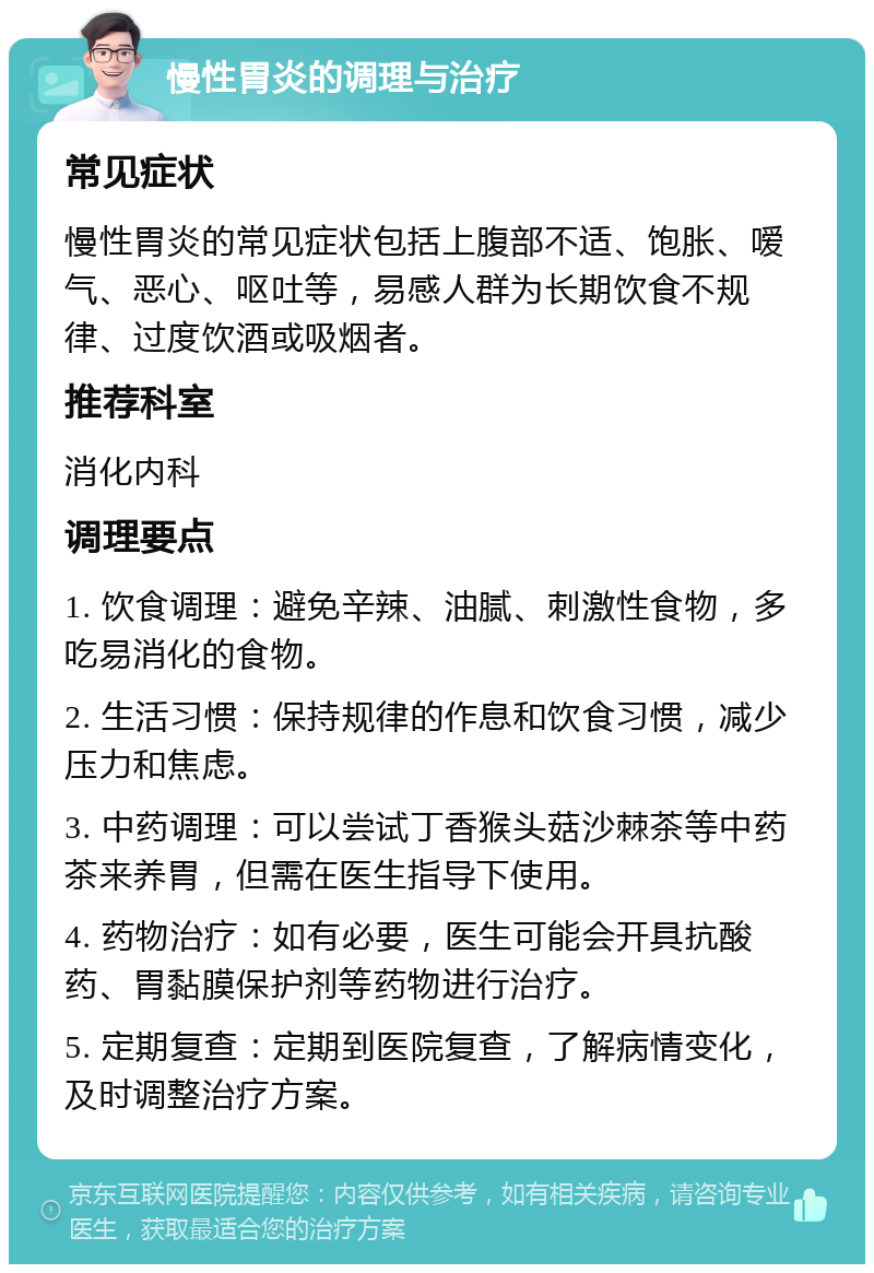 慢性胃炎的调理与治疗 常见症状 慢性胃炎的常见症状包括上腹部不适、饱胀、嗳气、恶心、呕吐等，易感人群为长期饮食不规律、过度饮酒或吸烟者。 推荐科室 消化内科 调理要点 1. 饮食调理：避免辛辣、油腻、刺激性食物，多吃易消化的食物。 2. 生活习惯：保持规律的作息和饮食习惯，减少压力和焦虑。 3. 中药调理：可以尝试丁香猴头菇沙棘茶等中药茶来养胃，但需在医生指导下使用。 4. 药物治疗：如有必要，医生可能会开具抗酸药、胃黏膜保护剂等药物进行治疗。 5. 定期复查：定期到医院复查，了解病情变化，及时调整治疗方案。