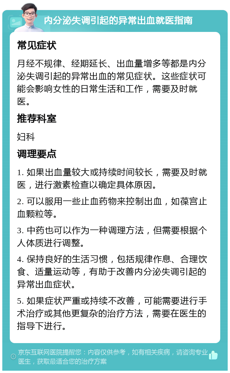 内分泌失调引起的异常出血就医指南 常见症状 月经不规律、经期延长、出血量增多等都是内分泌失调引起的异常出血的常见症状。这些症状可能会影响女性的日常生活和工作，需要及时就医。 推荐科室 妇科 调理要点 1. 如果出血量较大或持续时间较长，需要及时就医，进行激素检查以确定具体原因。 2. 可以服用一些止血药物来控制出血，如葆宫止血颗粒等。 3. 中药也可以作为一种调理方法，但需要根据个人体质进行调整。 4. 保持良好的生活习惯，包括规律作息、合理饮食、适量运动等，有助于改善内分泌失调引起的异常出血症状。 5. 如果症状严重或持续不改善，可能需要进行手术治疗或其他更复杂的治疗方法，需要在医生的指导下进行。