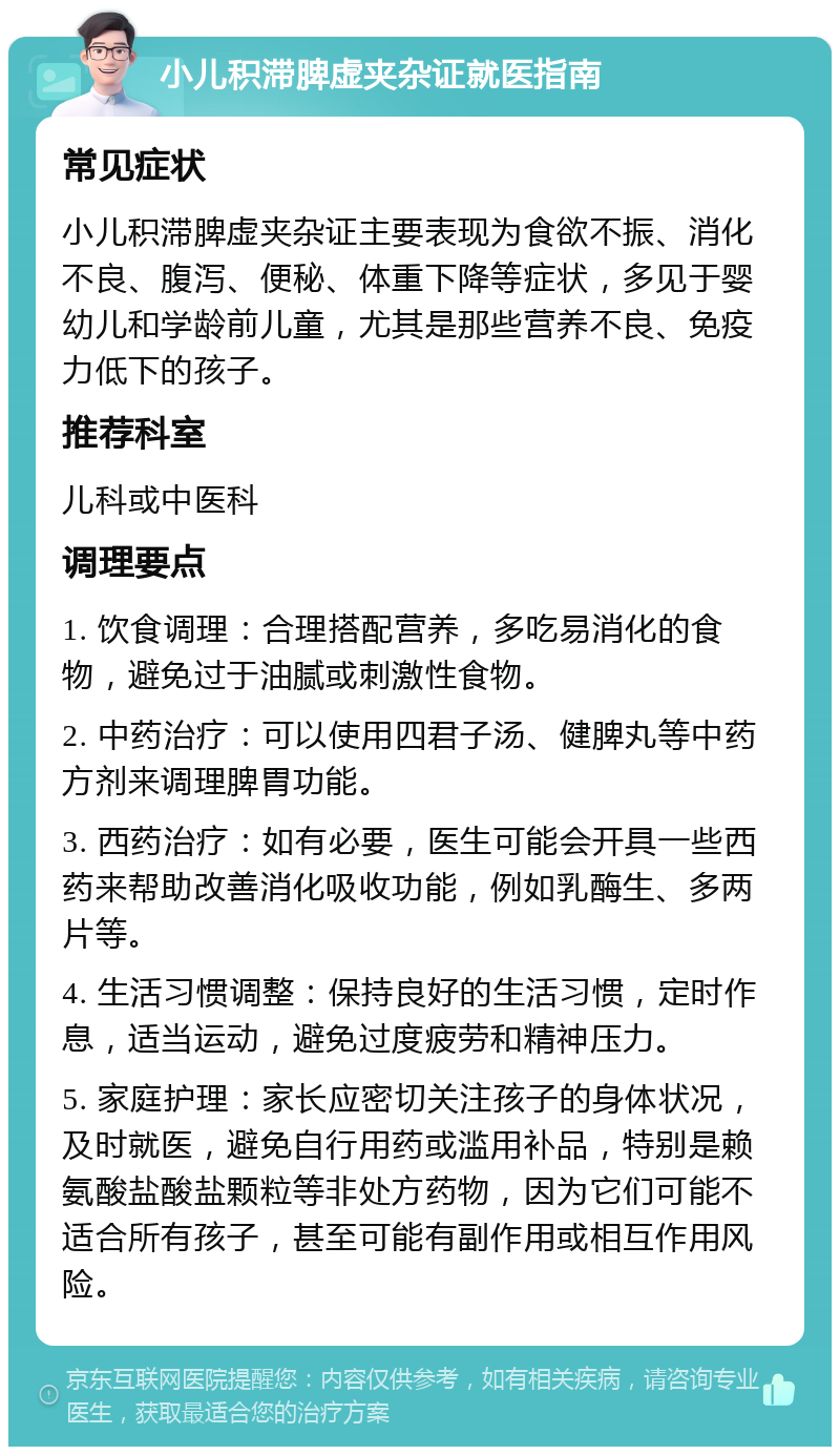 小儿积滞脾虚夹杂证就医指南 常见症状 小儿积滞脾虚夹杂证主要表现为食欲不振、消化不良、腹泻、便秘、体重下降等症状，多见于婴幼儿和学龄前儿童，尤其是那些营养不良、免疫力低下的孩子。 推荐科室 儿科或中医科 调理要点 1. 饮食调理：合理搭配营养，多吃易消化的食物，避免过于油腻或刺激性食物。 2. 中药治疗：可以使用四君子汤、健脾丸等中药方剂来调理脾胃功能。 3. 西药治疗：如有必要，医生可能会开具一些西药来帮助改善消化吸收功能，例如乳酶生、多两片等。 4. 生活习惯调整：保持良好的生活习惯，定时作息，适当运动，避免过度疲劳和精神压力。 5. 家庭护理：家长应密切关注孩子的身体状况，及时就医，避免自行用药或滥用补品，特别是赖氨酸盐酸盐颗粒等非处方药物，因为它们可能不适合所有孩子，甚至可能有副作用或相互作用风险。