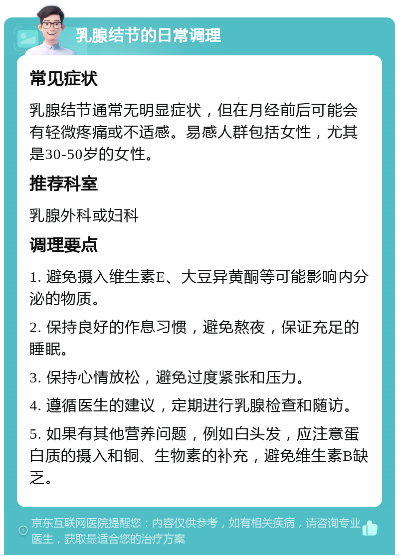 乳腺结节的日常调理 常见症状 乳腺结节通常无明显症状，但在月经前后可能会有轻微疼痛或不适感。易感人群包括女性，尤其是30-50岁的女性。 推荐科室 乳腺外科或妇科 调理要点 1. 避免摄入维生素E、大豆异黄酮等可能影响内分泌的物质。 2. 保持良好的作息习惯，避免熬夜，保证充足的睡眠。 3. 保持心情放松，避免过度紧张和压力。 4. 遵循医生的建议，定期进行乳腺检查和随访。 5. 如果有其他营养问题，例如白头发，应注意蛋白质的摄入和铜、生物素的补充，避免维生素B缺乏。