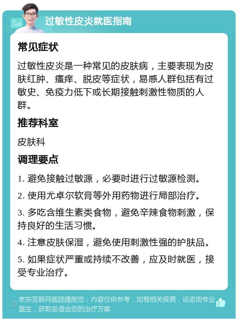 过敏性皮炎就医指南 常见症状 过敏性皮炎是一种常见的皮肤病，主要表现为皮肤红肿、瘙痒、脱皮等症状，易感人群包括有过敏史、免疫力低下或长期接触刺激性物质的人群。 推荐科室 皮肤科 调理要点 1. 避免接触过敏源，必要时进行过敏源检测。 2. 使用尤卓尔软膏等外用药物进行局部治疗。 3. 多吃含维生素类食物，避免辛辣食物刺激，保持良好的生活习惯。 4. 注意皮肤保湿，避免使用刺激性强的护肤品。 5. 如果症状严重或持续不改善，应及时就医，接受专业治疗。