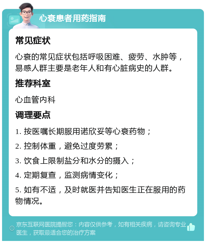 心衰患者用药指南 常见症状 心衰的常见症状包括呼吸困难、疲劳、水肿等，易感人群主要是老年人和有心脏病史的人群。 推荐科室 心血管内科 调理要点 1. 按医嘱长期服用诺欣妥等心衰药物； 2. 控制体重，避免过度劳累； 3. 饮食上限制盐分和水分的摄入； 4. 定期复查，监测病情变化； 5. 如有不适，及时就医并告知医生正在服用的药物情况。