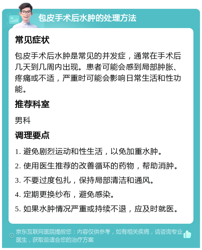 包皮手术后水肿的处理方法 常见症状 包皮手术后水肿是常见的并发症，通常在手术后几天到几周内出现。患者可能会感到局部肿胀、疼痛或不适，严重时可能会影响日常生活和性功能。 推荐科室 男科 调理要点 1. 避免剧烈运动和性生活，以免加重水肿。 2. 使用医生推荐的改善循环的药物，帮助消肿。 3. 不要过度包扎，保持局部清洁和通风。 4. 定期更换纱布，避免感染。 5. 如果水肿情况严重或持续不退，应及时就医。