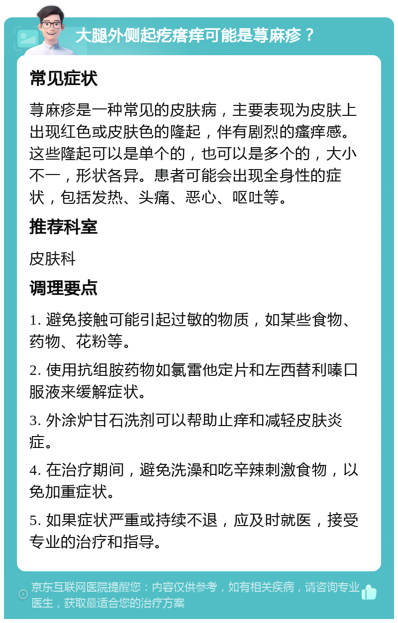 大腿外侧起疙瘩痒可能是荨麻疹？ 常见症状 荨麻疹是一种常见的皮肤病，主要表现为皮肤上出现红色或皮肤色的隆起，伴有剧烈的瘙痒感。这些隆起可以是单个的，也可以是多个的，大小不一，形状各异。患者可能会出现全身性的症状，包括发热、头痛、恶心、呕吐等。 推荐科室 皮肤科 调理要点 1. 避免接触可能引起过敏的物质，如某些食物、药物、花粉等。 2. 使用抗组胺药物如氯雷他定片和左西替利嗪口服液来缓解症状。 3. 外涂炉甘石洗剂可以帮助止痒和减轻皮肤炎症。 4. 在治疗期间，避免洗澡和吃辛辣刺激食物，以免加重症状。 5. 如果症状严重或持续不退，应及时就医，接受专业的治疗和指导。