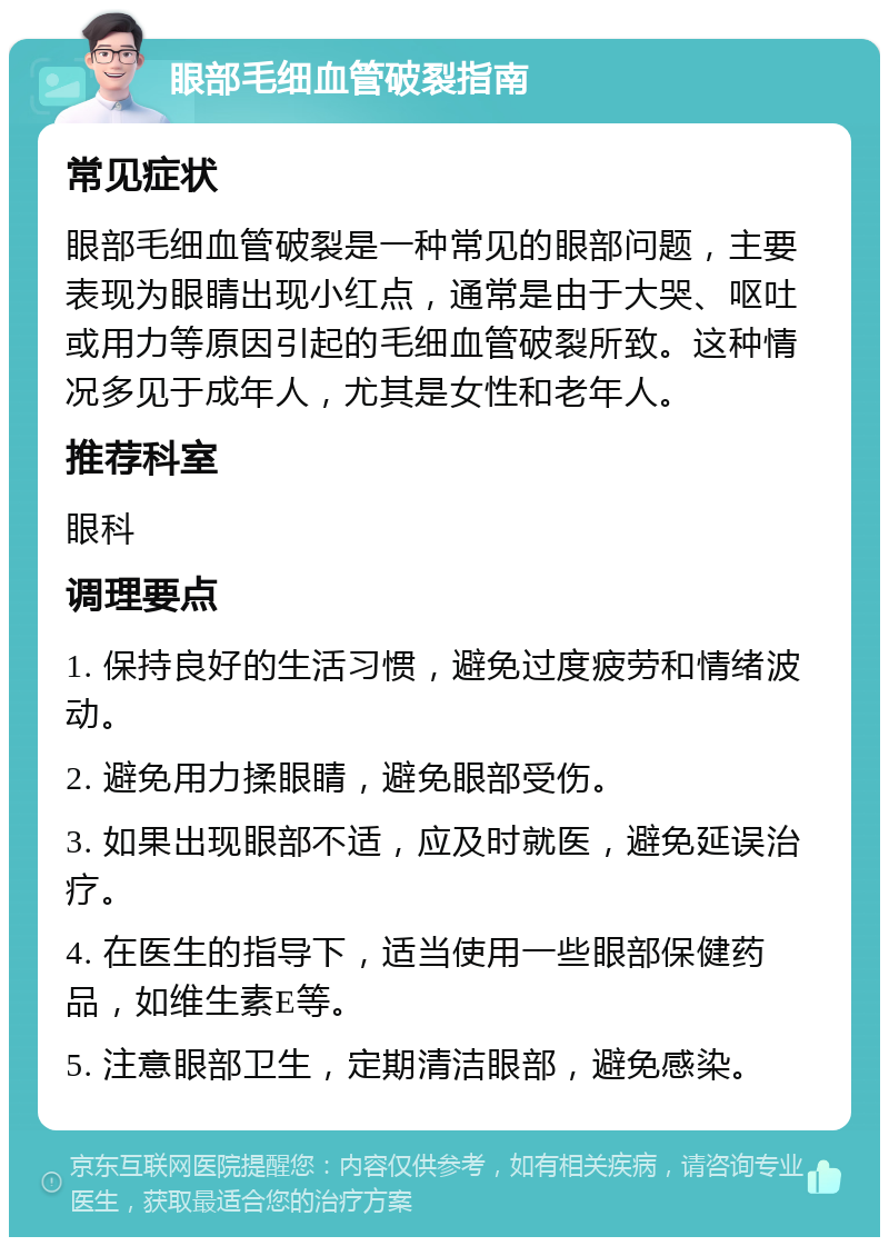 眼部毛细血管破裂指南 常见症状 眼部毛细血管破裂是一种常见的眼部问题，主要表现为眼睛出现小红点，通常是由于大哭、呕吐或用力等原因引起的毛细血管破裂所致。这种情况多见于成年人，尤其是女性和老年人。 推荐科室 眼科 调理要点 1. 保持良好的生活习惯，避免过度疲劳和情绪波动。 2. 避免用力揉眼睛，避免眼部受伤。 3. 如果出现眼部不适，应及时就医，避免延误治疗。 4. 在医生的指导下，适当使用一些眼部保健药品，如维生素E等。 5. 注意眼部卫生，定期清洁眼部，避免感染。