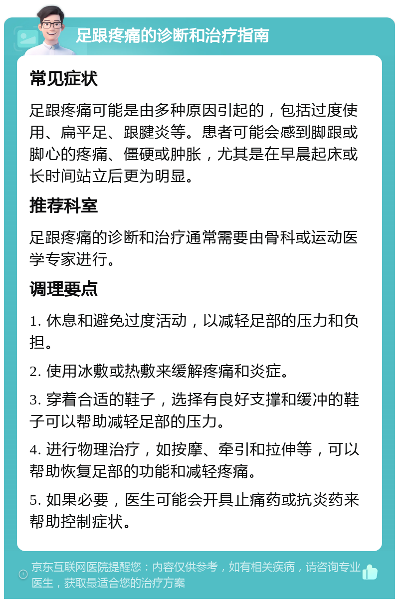 足跟疼痛的诊断和治疗指南 常见症状 足跟疼痛可能是由多种原因引起的，包括过度使用、扁平足、跟腱炎等。患者可能会感到脚跟或脚心的疼痛、僵硬或肿胀，尤其是在早晨起床或长时间站立后更为明显。 推荐科室 足跟疼痛的诊断和治疗通常需要由骨科或运动医学专家进行。 调理要点 1. 休息和避免过度活动，以减轻足部的压力和负担。 2. 使用冰敷或热敷来缓解疼痛和炎症。 3. 穿着合适的鞋子，选择有良好支撑和缓冲的鞋子可以帮助减轻足部的压力。 4. 进行物理治疗，如按摩、牵引和拉伸等，可以帮助恢复足部的功能和减轻疼痛。 5. 如果必要，医生可能会开具止痛药或抗炎药来帮助控制症状。