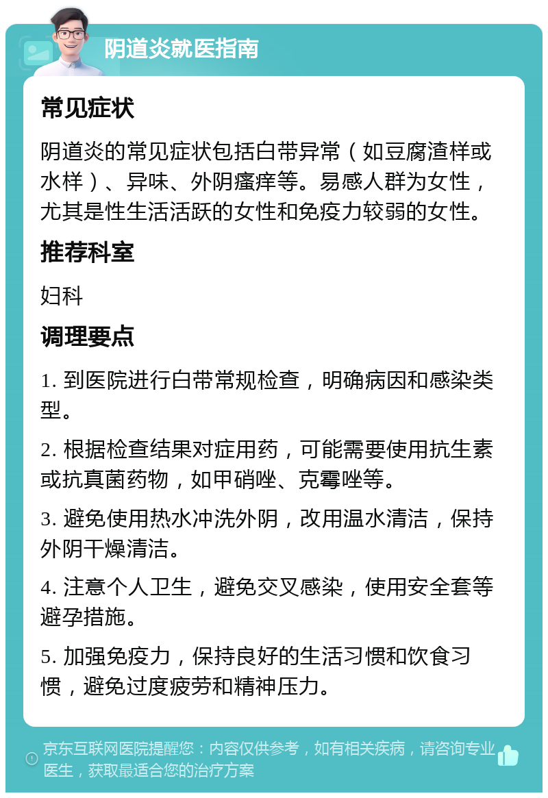 阴道炎就医指南 常见症状 阴道炎的常见症状包括白带异常（如豆腐渣样或水样）、异味、外阴瘙痒等。易感人群为女性，尤其是性生活活跃的女性和免疫力较弱的女性。 推荐科室 妇科 调理要点 1. 到医院进行白带常规检查，明确病因和感染类型。 2. 根据检查结果对症用药，可能需要使用抗生素或抗真菌药物，如甲硝唑、克霉唑等。 3. 避免使用热水冲洗外阴，改用温水清洁，保持外阴干燥清洁。 4. 注意个人卫生，避免交叉感染，使用安全套等避孕措施。 5. 加强免疫力，保持良好的生活习惯和饮食习惯，避免过度疲劳和精神压力。