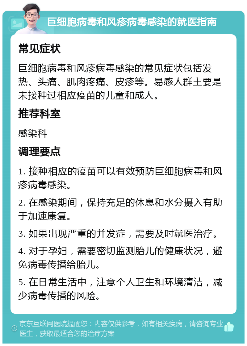 巨细胞病毒和风疹病毒感染的就医指南 常见症状 巨细胞病毒和风疹病毒感染的常见症状包括发热、头痛、肌肉疼痛、皮疹等。易感人群主要是未接种过相应疫苗的儿童和成人。 推荐科室 感染科 调理要点 1. 接种相应的疫苗可以有效预防巨细胞病毒和风疹病毒感染。 2. 在感染期间，保持充足的休息和水分摄入有助于加速康复。 3. 如果出现严重的并发症，需要及时就医治疗。 4. 对于孕妇，需要密切监测胎儿的健康状况，避免病毒传播给胎儿。 5. 在日常生活中，注意个人卫生和环境清洁，减少病毒传播的风险。