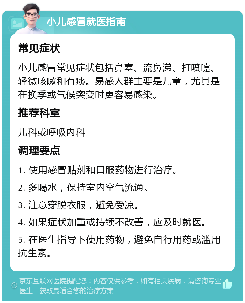 小儿感冒就医指南 常见症状 小儿感冒常见症状包括鼻塞、流鼻涕、打喷嚏、轻微咳嗽和有痰。易感人群主要是儿童，尤其是在换季或气候突变时更容易感染。 推荐科室 儿科或呼吸内科 调理要点 1. 使用感冒贴剂和口服药物进行治疗。 2. 多喝水，保持室内空气流通。 3. 注意穿脱衣服，避免受凉。 4. 如果症状加重或持续不改善，应及时就医。 5. 在医生指导下使用药物，避免自行用药或滥用抗生素。