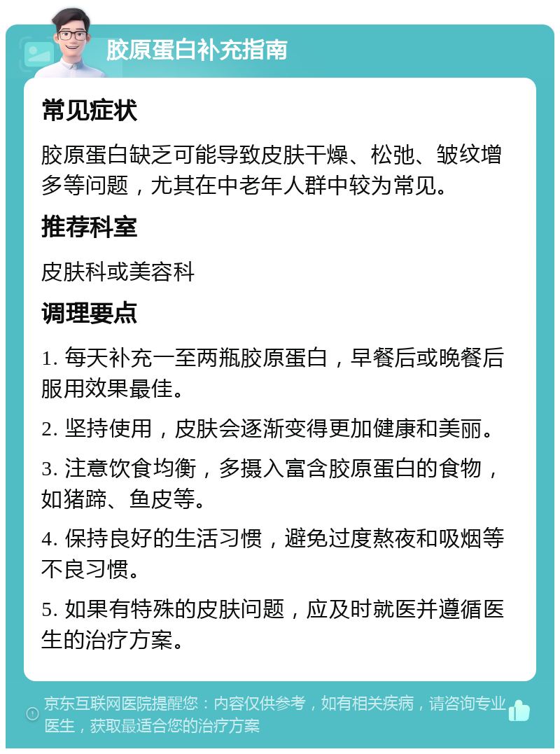 胶原蛋白补充指南 常见症状 胶原蛋白缺乏可能导致皮肤干燥、松弛、皱纹增多等问题，尤其在中老年人群中较为常见。 推荐科室 皮肤科或美容科 调理要点 1. 每天补充一至两瓶胶原蛋白，早餐后或晚餐后服用效果最佳。 2. 坚持使用，皮肤会逐渐变得更加健康和美丽。 3. 注意饮食均衡，多摄入富含胶原蛋白的食物，如猪蹄、鱼皮等。 4. 保持良好的生活习惯，避免过度熬夜和吸烟等不良习惯。 5. 如果有特殊的皮肤问题，应及时就医并遵循医生的治疗方案。