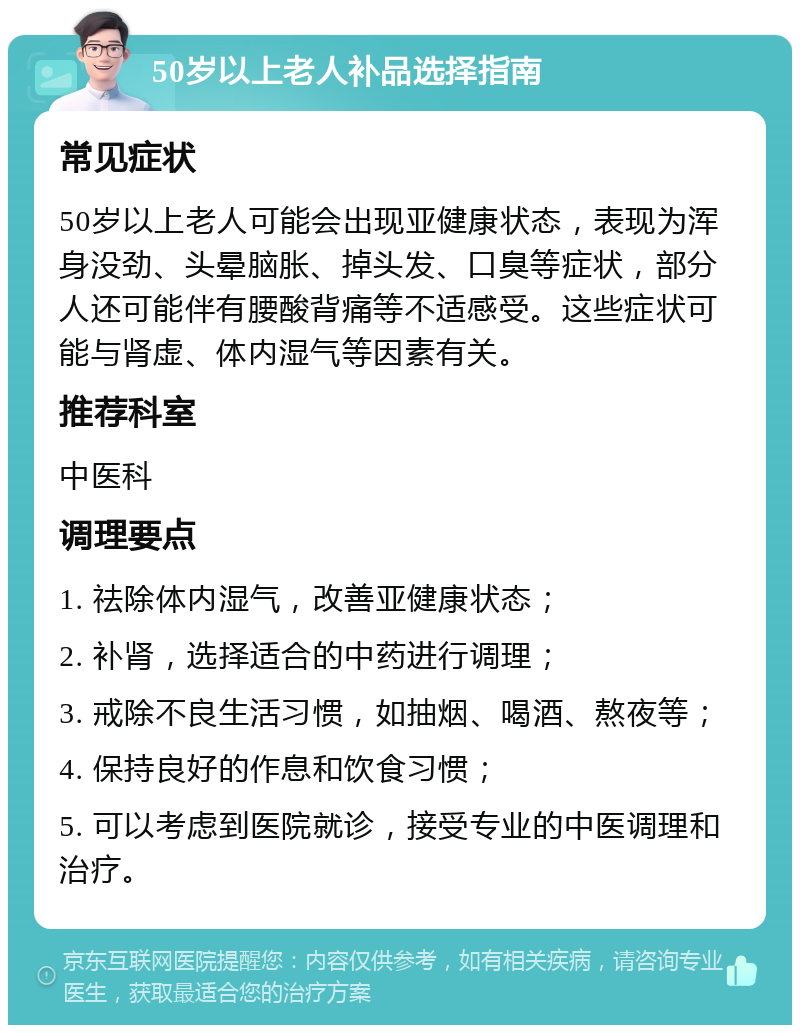 50岁以上老人补品选择指南 常见症状 50岁以上老人可能会出现亚健康状态，表现为浑身没劲、头晕脑胀、掉头发、口臭等症状，部分人还可能伴有腰酸背痛等不适感受。这些症状可能与肾虚、体内湿气等因素有关。 推荐科室 中医科 调理要点 1. 祛除体内湿气，改善亚健康状态； 2. 补肾，选择适合的中药进行调理； 3. 戒除不良生活习惯，如抽烟、喝酒、熬夜等； 4. 保持良好的作息和饮食习惯； 5. 可以考虑到医院就诊，接受专业的中医调理和治疗。