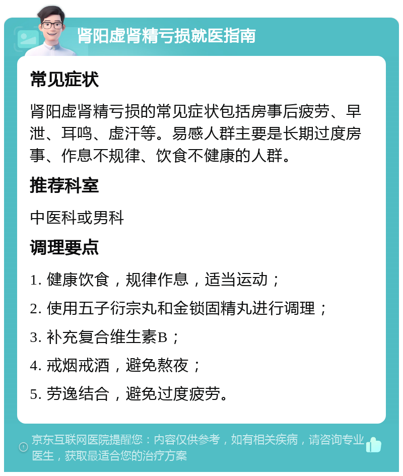 肾阳虚肾精亏损就医指南 常见症状 肾阳虚肾精亏损的常见症状包括房事后疲劳、早泄、耳鸣、虚汗等。易感人群主要是长期过度房事、作息不规律、饮食不健康的人群。 推荐科室 中医科或男科 调理要点 1. 健康饮食，规律作息，适当运动； 2. 使用五子衍宗丸和金锁固精丸进行调理； 3. 补充复合维生素B； 4. 戒烟戒酒，避免熬夜； 5. 劳逸结合，避免过度疲劳。