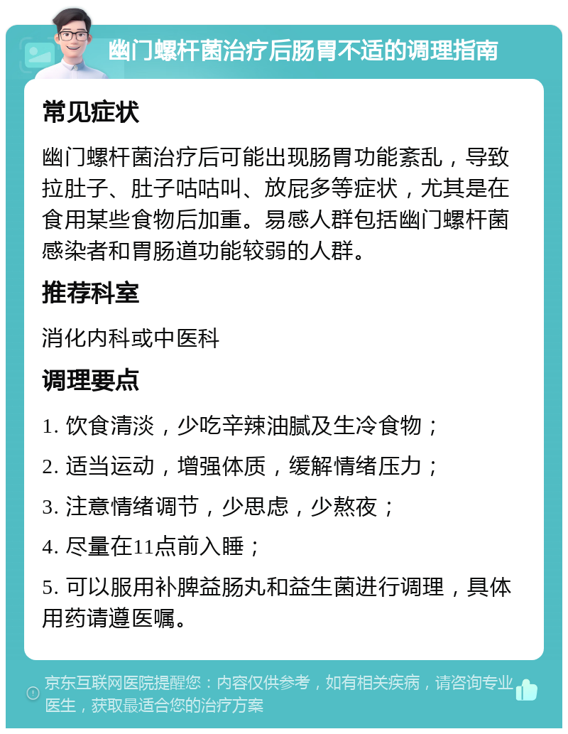 幽门螺杆菌治疗后肠胃不适的调理指南 常见症状 幽门螺杆菌治疗后可能出现肠胃功能紊乱，导致拉肚子、肚子咕咕叫、放屁多等症状，尤其是在食用某些食物后加重。易感人群包括幽门螺杆菌感染者和胃肠道功能较弱的人群。 推荐科室 消化内科或中医科 调理要点 1. 饮食清淡，少吃辛辣油腻及生冷食物； 2. 适当运动，增强体质，缓解情绪压力； 3. 注意情绪调节，少思虑，少熬夜； 4. 尽量在11点前入睡； 5. 可以服用补脾益肠丸和益生菌进行调理，具体用药请遵医嘱。