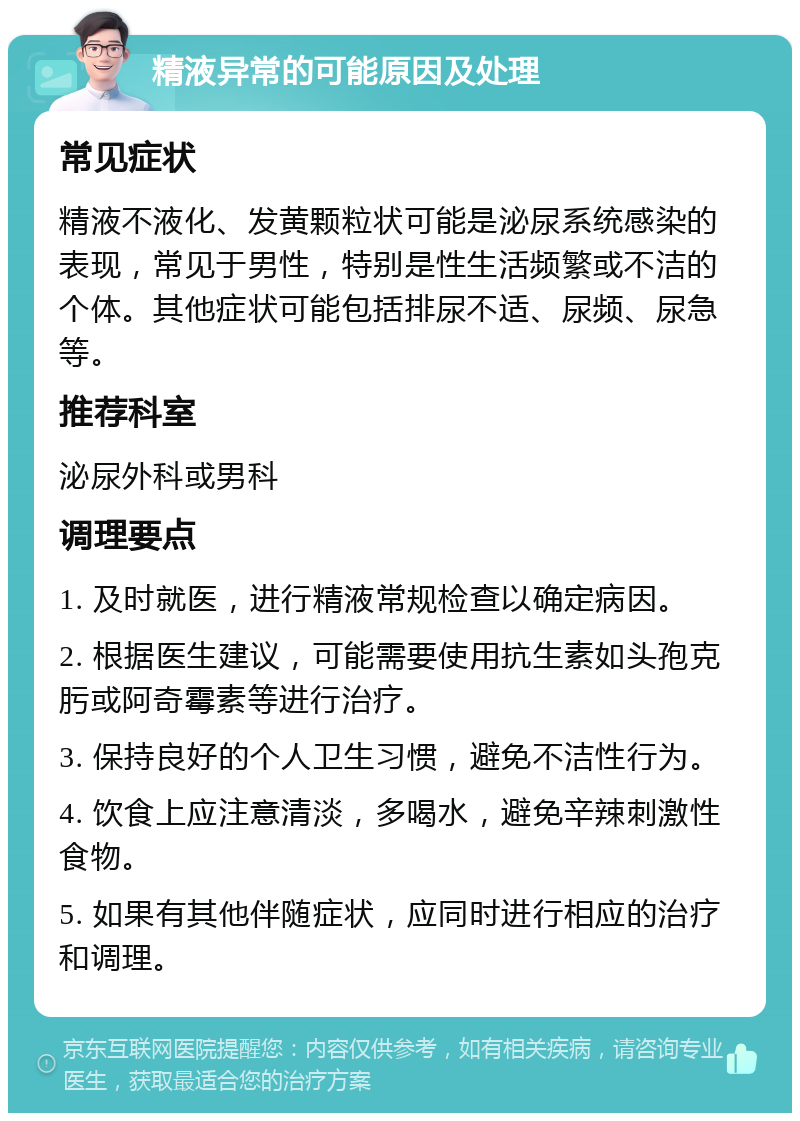 精液异常的可能原因及处理 常见症状 精液不液化、发黄颗粒状可能是泌尿系统感染的表现，常见于男性，特别是性生活频繁或不洁的个体。其他症状可能包括排尿不适、尿频、尿急等。 推荐科室 泌尿外科或男科 调理要点 1. 及时就医，进行精液常规检查以确定病因。 2. 根据医生建议，可能需要使用抗生素如头孢克肟或阿奇霉素等进行治疗。 3. 保持良好的个人卫生习惯，避免不洁性行为。 4. 饮食上应注意清淡，多喝水，避免辛辣刺激性食物。 5. 如果有其他伴随症状，应同时进行相应的治疗和调理。