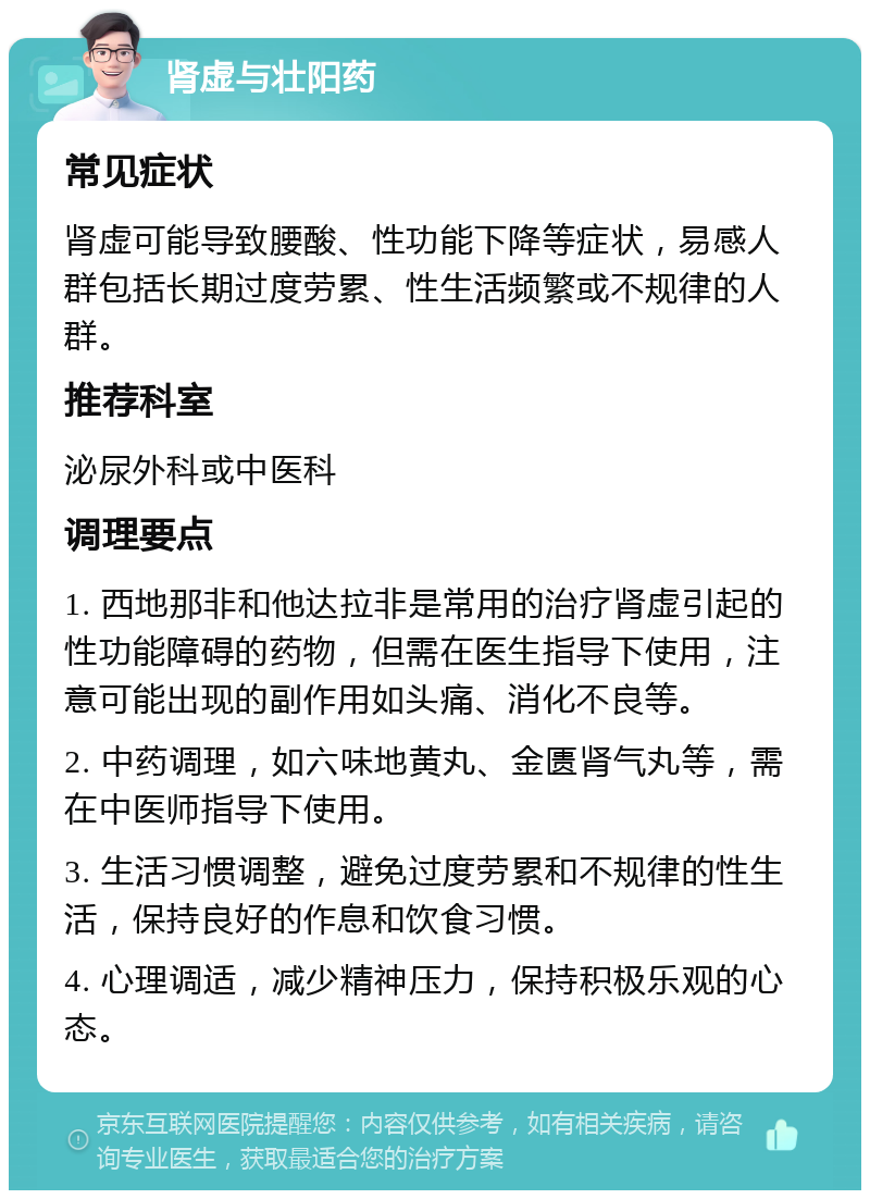 肾虚与壮阳药 常见症状 肾虚可能导致腰酸、性功能下降等症状，易感人群包括长期过度劳累、性生活频繁或不规律的人群。 推荐科室 泌尿外科或中医科 调理要点 1. 西地那非和他达拉非是常用的治疗肾虚引起的性功能障碍的药物，但需在医生指导下使用，注意可能出现的副作用如头痛、消化不良等。 2. 中药调理，如六味地黄丸、金匮肾气丸等，需在中医师指导下使用。 3. 生活习惯调整，避免过度劳累和不规律的性生活，保持良好的作息和饮食习惯。 4. 心理调适，减少精神压力，保持积极乐观的心态。