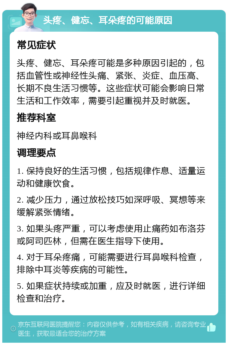 头疼、健忘、耳朵疼的可能原因 常见症状 头疼、健忘、耳朵疼可能是多种原因引起的，包括血管性或神经性头痛、紧张、炎症、血压高、长期不良生活习惯等。这些症状可能会影响日常生活和工作效率，需要引起重视并及时就医。 推荐科室 神经内科或耳鼻喉科 调理要点 1. 保持良好的生活习惯，包括规律作息、适量运动和健康饮食。 2. 减少压力，通过放松技巧如深呼吸、冥想等来缓解紧张情绪。 3. 如果头疼严重，可以考虑使用止痛药如布洛芬或阿司匹林，但需在医生指导下使用。 4. 对于耳朵疼痛，可能需要进行耳鼻喉科检查，排除中耳炎等疾病的可能性。 5. 如果症状持续或加重，应及时就医，进行详细检查和治疗。