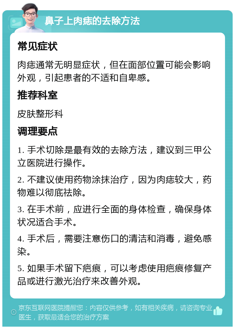 鼻子上肉痣的去除方法 常见症状 肉痣通常无明显症状，但在面部位置可能会影响外观，引起患者的不适和自卑感。 推荐科室 皮肤整形科 调理要点 1. 手术切除是最有效的去除方法，建议到三甲公立医院进行操作。 2. 不建议使用药物涂抹治疗，因为肉痣较大，药物难以彻底祛除。 3. 在手术前，应进行全面的身体检查，确保身体状况适合手术。 4. 手术后，需要注意伤口的清洁和消毒，避免感染。 5. 如果手术留下疤痕，可以考虑使用疤痕修复产品或进行激光治疗来改善外观。