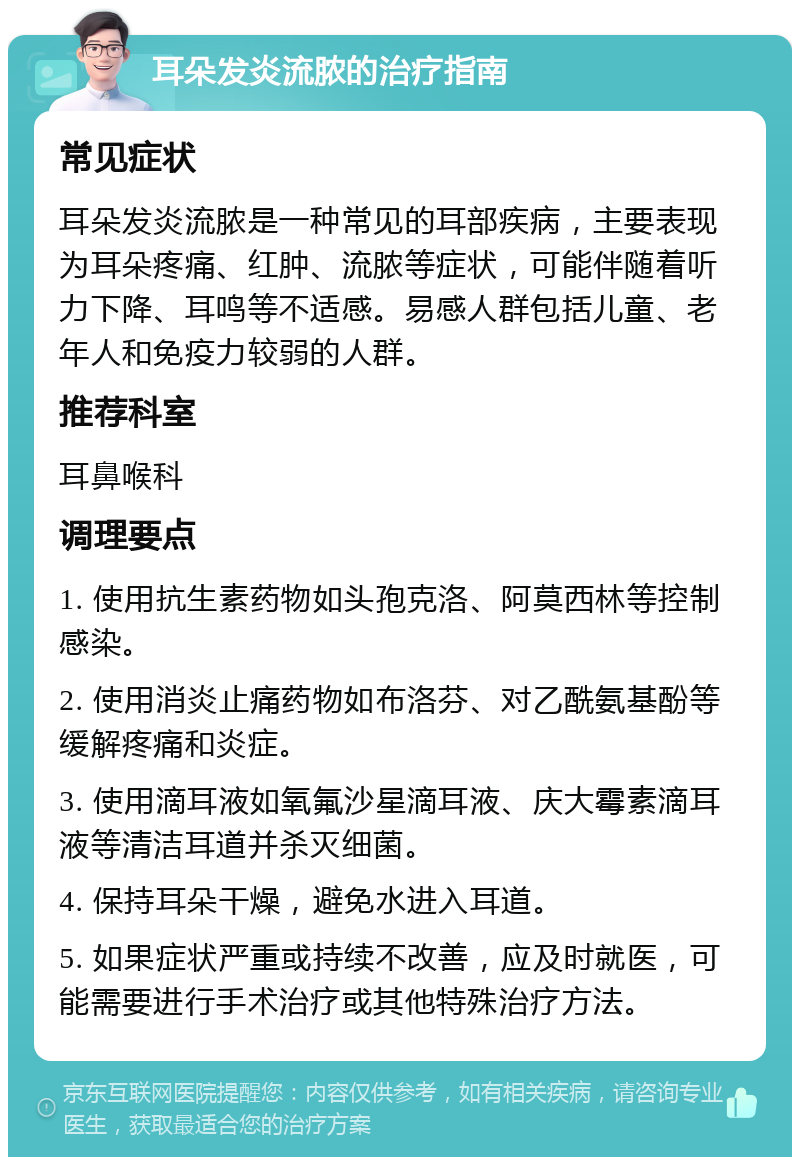 耳朵发炎流脓的治疗指南 常见症状 耳朵发炎流脓是一种常见的耳部疾病，主要表现为耳朵疼痛、红肿、流脓等症状，可能伴随着听力下降、耳鸣等不适感。易感人群包括儿童、老年人和免疫力较弱的人群。 推荐科室 耳鼻喉科 调理要点 1. 使用抗生素药物如头孢克洛、阿莫西林等控制感染。 2. 使用消炎止痛药物如布洛芬、对乙酰氨基酚等缓解疼痛和炎症。 3. 使用滴耳液如氧氟沙星滴耳液、庆大霉素滴耳液等清洁耳道并杀灭细菌。 4. 保持耳朵干燥，避免水进入耳道。 5. 如果症状严重或持续不改善，应及时就医，可能需要进行手术治疗或其他特殊治疗方法。